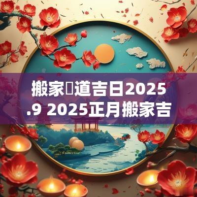 搬家黃道吉日2025.9 2025正月搬家吉日一览表