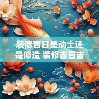 装修吉日是动土还是修造 装修吉日吉时是看修造还是装修