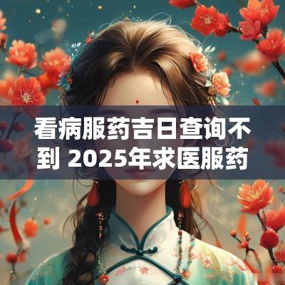 看病服药吉日查询不到 2025年求医服药吉日