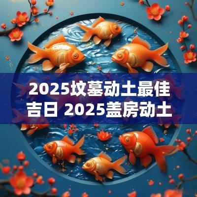 2025坟墓动土最佳吉日 2025盖房动土最佳吉日