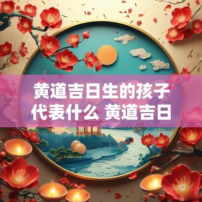 黄道吉日生的孩子代表什么 黄道吉日出生有何意义