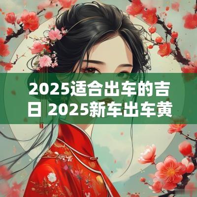 2025适合出车的吉日 2025新车出车黄道吉日