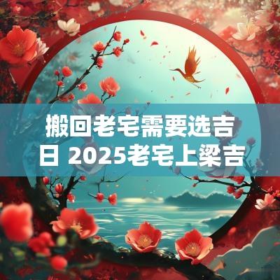 搬回老宅需要选吉日 2025老宅上梁吉日
