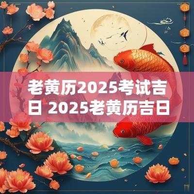 老黄历2025考试吉日 2025老黄历吉日查询