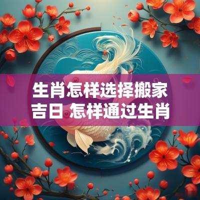 生肖怎样选择搬家吉日 怎样通过生肖选搬家的时辰