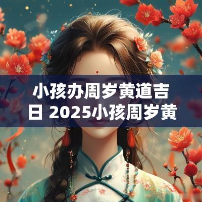 小孩办周岁黄道吉日 2025小孩周岁黄道吉日