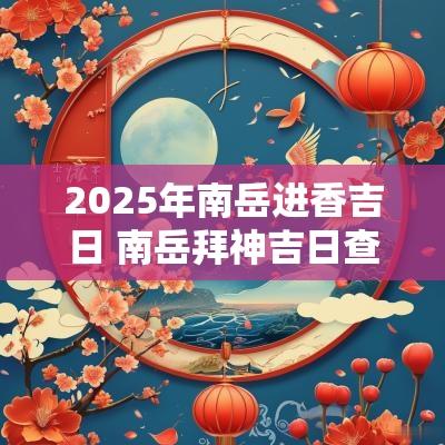 2025年南岳进香吉日 南岳拜神吉日查询大全图