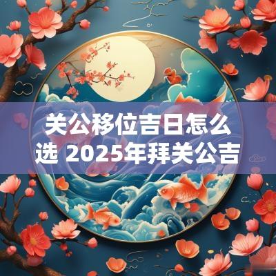 关公移位吉日怎么选 2025年拜关公吉日