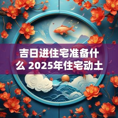 吉日进住宅准备什么 2025年住宅动土吉日