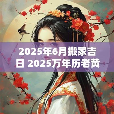 2025年6月搬家吉日 2025万年历老黄历看搬家吉日