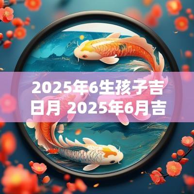 2025年6生孩子吉日月 2025年6月吉日生子