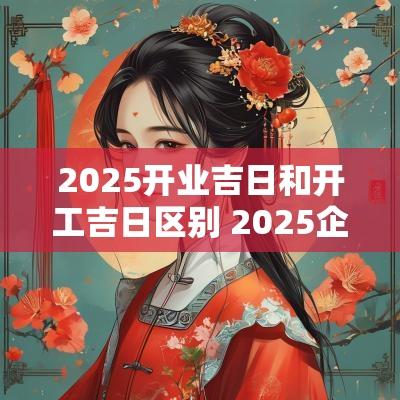 2025开业吉日和开工吉日区别 2025企业开业吉日