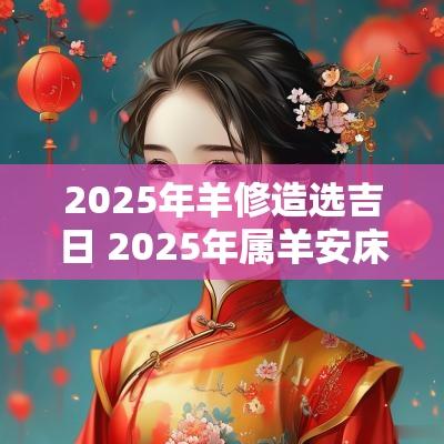 2025年羊修造选吉日 2025年属羊安床吉日