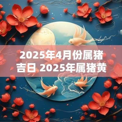 2025年4月份属猪吉日 2025年属猪黄道吉日一览表