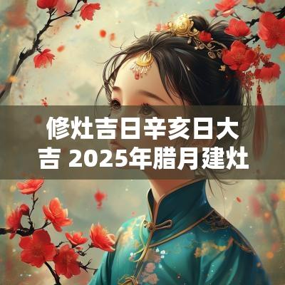修灶吉日辛亥日大吉 2025年腊月建灶吉日