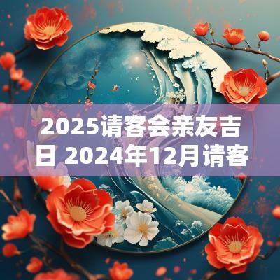 2025请客会亲友吉日 2025年12月请客吉日表