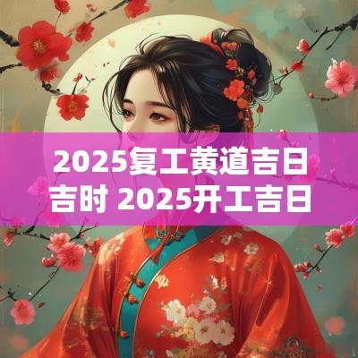2025复工黄道吉日吉时 2025开工吉日查询表最新