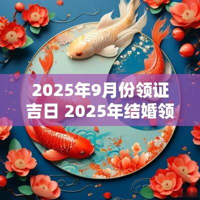 2025年9月份领证吉日 2025年结婚领证吉日表
