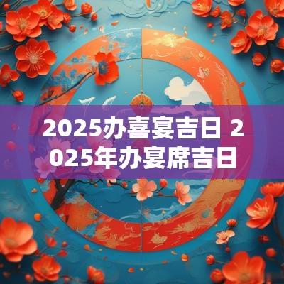 2025办喜宴吉日 2025年办宴席吉日