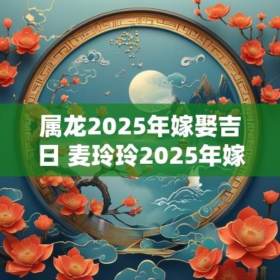属龙2025年嫁娶吉日 麦玲玲2025年嫁娶吉日