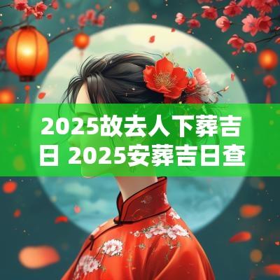 2025故去人下葬吉日 2025安葬吉日查询表