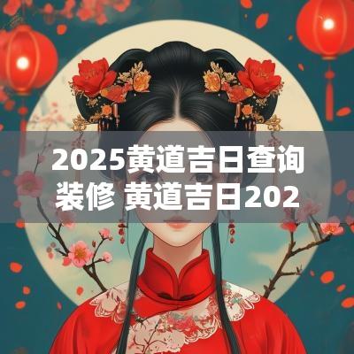 2025黄道吉日查询装修 黄道吉日2025年6月份适合装修查询