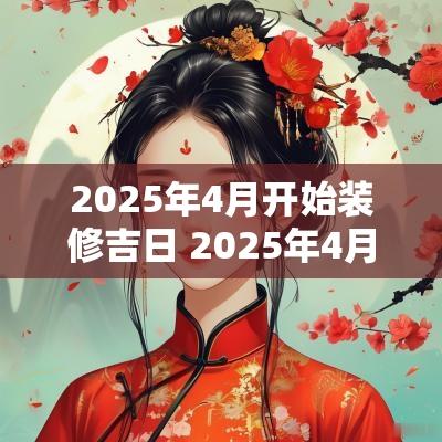 2025年4月开始装修吉日 2025年4月装修动工最佳吉日