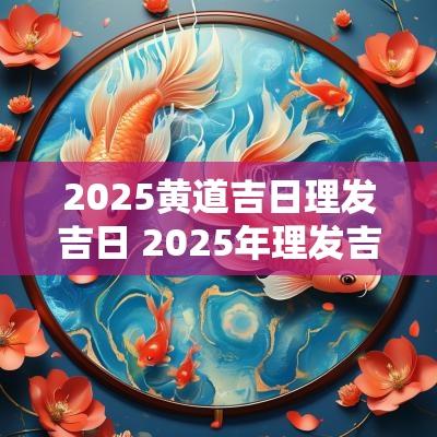 2025黄道吉日理发吉日 2025年理发吉日一览表