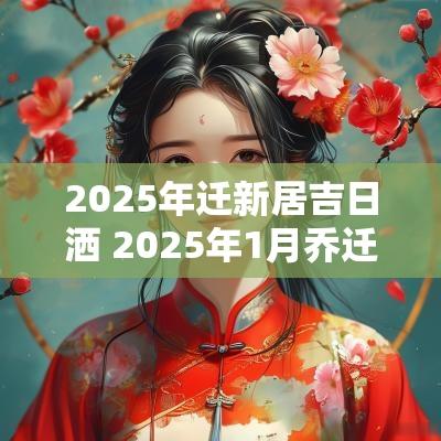 2025年迁新居吉日洒 2025年1月乔迁吉日办酒一览表