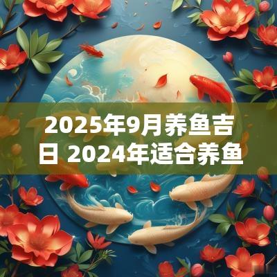 2025年9月养鱼吉日 2025年适合养鱼吉日吉时