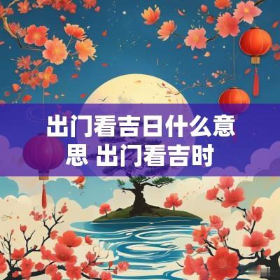 出门看吉日什么意思 出门看吉时