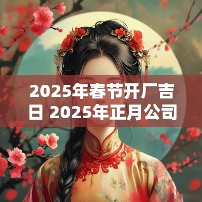 2025年春节开厂吉日 2025年正月公司开工吉日最佳时间