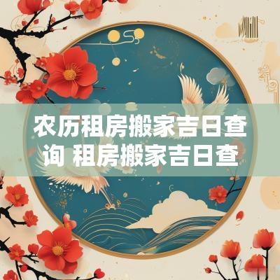 农历租房搬家吉日查询 租房搬家吉日查询一览表2025