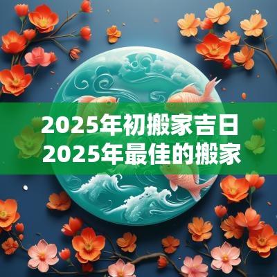 2025年初搬家吉日 2025年最佳的搬家吉日一览表