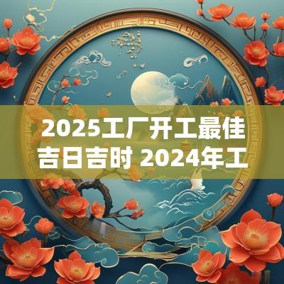 2025工厂开工最佳吉日吉时 2025年工厂最旺的开工吉日