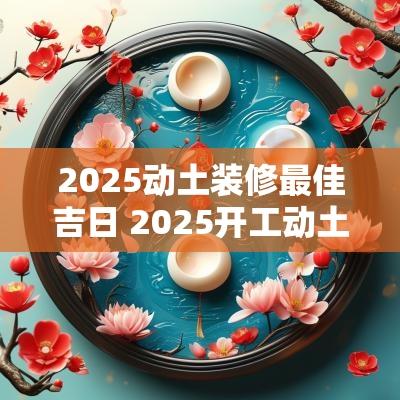 2025动土装修最佳吉日 2025开工动土上等吉日