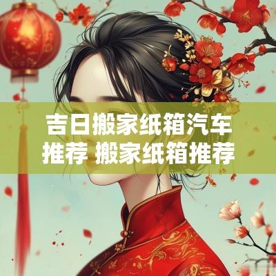 吉日搬家纸箱汽车推荐 搬家纸箱推荐