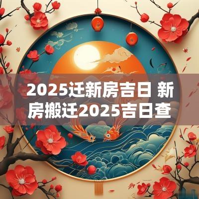 2025迁新房吉日 新房搬迁2025吉日查询