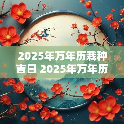2025年万年历栽种吉日 2025年万年历老黄历吉日吉时查询