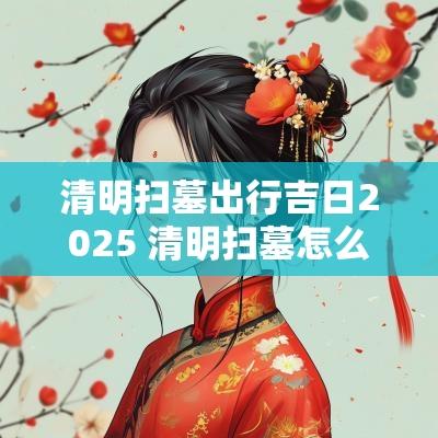 清明扫墓出行吉日2025 清明扫墓怎么看吉日和忌日