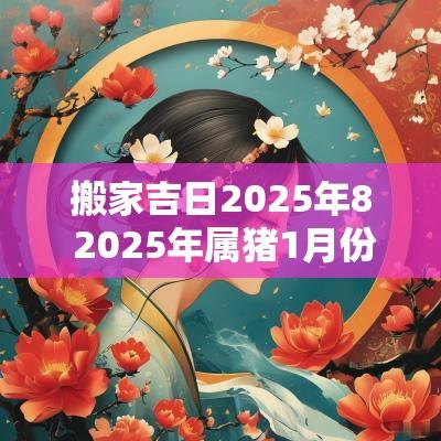 搬家吉日2025年8 2025年属猪1月份搬家入宅吉日