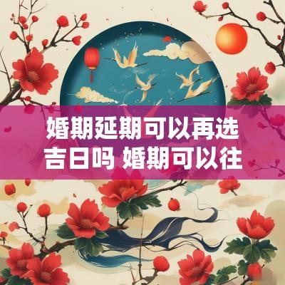 婚期延期可以再选吉日吗 婚期可以往后推迟20天吗