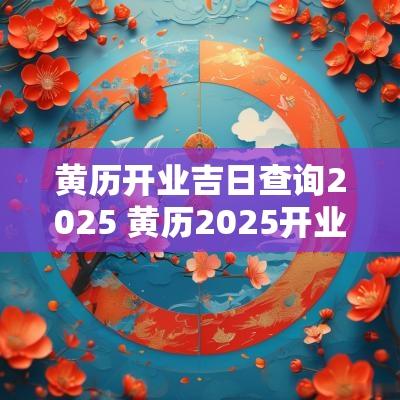 黄历开业吉日查询2025 黄历2025开业吉日查询