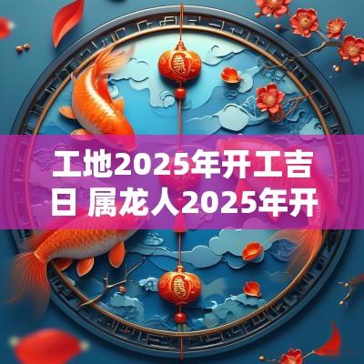 工地2025年开工吉日 属龙人2025年开工吉日