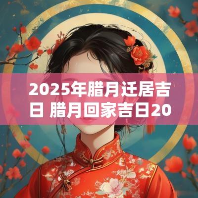 2025年腊月迁居吉日 腊月回家吉日2025年