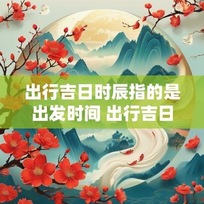 出行吉日时辰指的是出发时间 出行吉日时辰怎么看