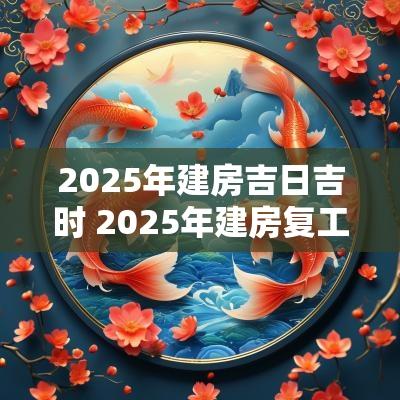 2025年建房吉日吉时 2025年建房复工吉日