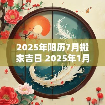 2025年阳历7月搬家吉日 2025年1月搬家吉日日历表 2025年阳历7月搬家吉日 2025年1月搬家吉日日历表