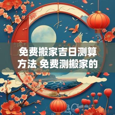 免费搬家吉日测算方法 免费测搬家的吉日吉时