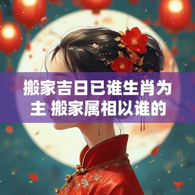 搬家吉日已谁生肖为主 搬家属相以谁的为主